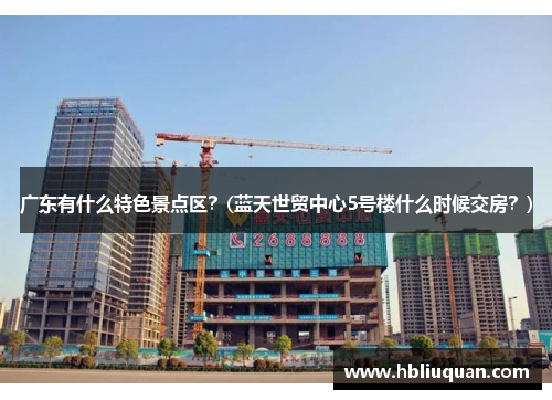 广东有什么特色景点区？(蓝天世贸中心5号楼什么时候交房？)